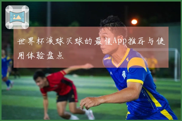 世界杯滚球买球的最佳App推荐与使用体验盘点